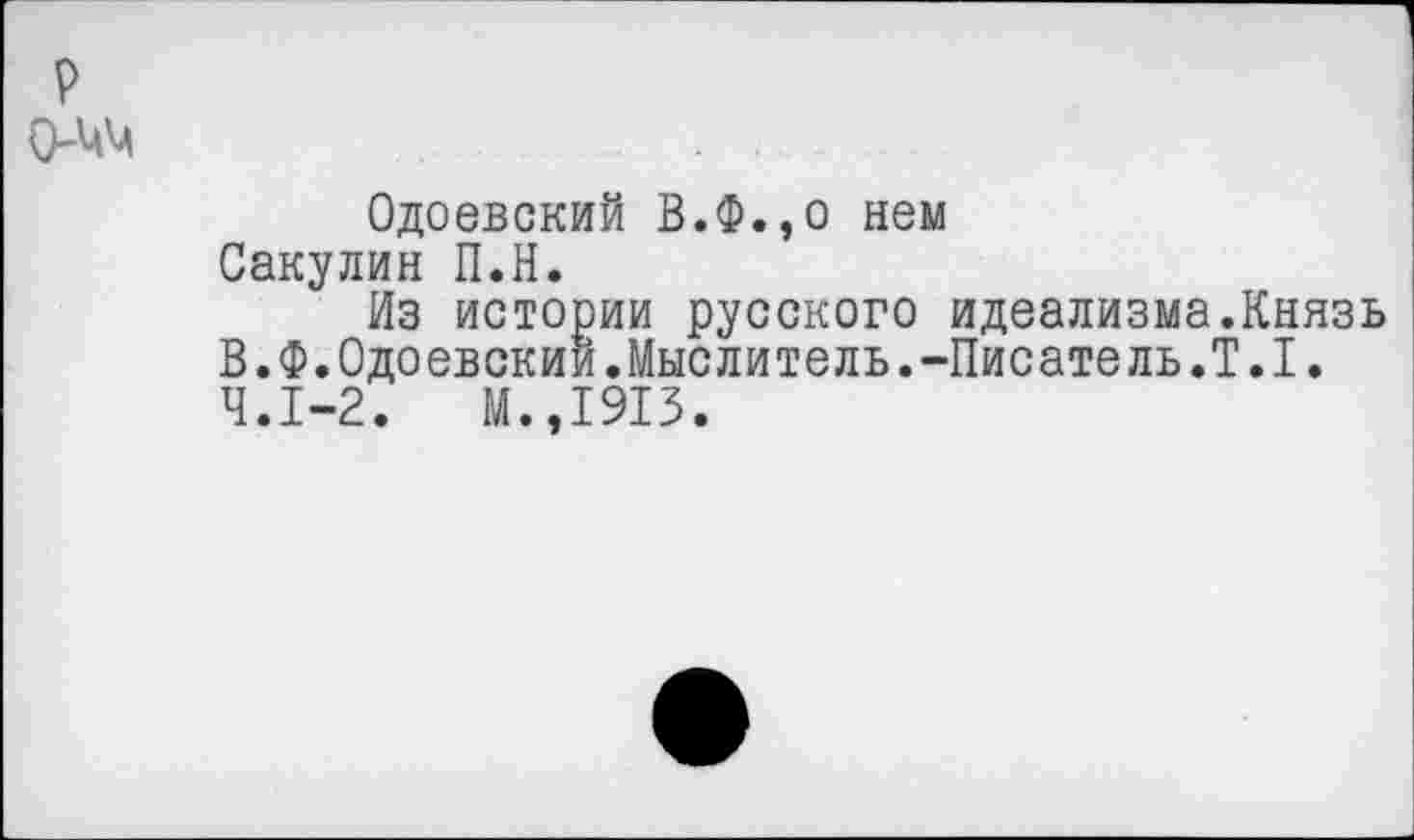 ﻿р
О-ЦМ	...
Одоевский В.Ф.,о нем Сакулин П.Н.
Из истории русского идеализма.Князь В.Ф.Одоевским.Мыслитель.-Писатель.Т.1. 4.1-2.	И.,1913.